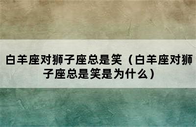 白羊座对狮子座总是笑（白羊座对狮子座总是笑是为什么）