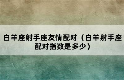 白羊座射手座友情配对（白羊射手座配对指数是多少）