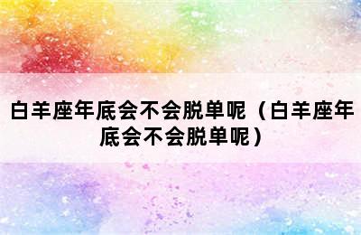 白羊座年底会不会脱单呢（白羊座年底会不会脱单呢）