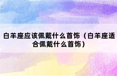 白羊座应该佩戴什么首饰（白羊座适合佩戴什么首饰）