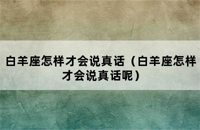 白羊座怎样才会说真话（白羊座怎样才会说真话呢）