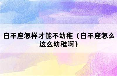 白羊座怎样才能不幼稚（白羊座怎么这么幼稚啊）