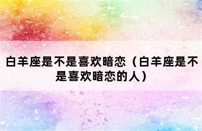 白羊座是不是喜欢暗恋（白羊座是不是喜欢暗恋的人）