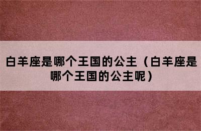 白羊座是哪个王国的公主（白羊座是哪个王国的公主呢）