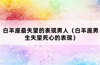 白羊座最失望的表现男人（白羊座男生失望死心的表现）