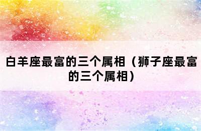 白羊座最富的三个属相（狮子座最富的三个属相）