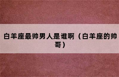 白羊座最帅男人是谁啊（白羊座的帅哥）