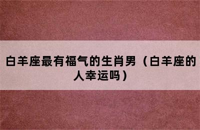 白羊座最有福气的生肖男（白羊座的人幸运吗）