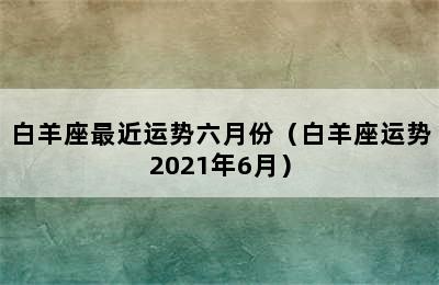 白羊座最近运势六月份（白羊座运势2021年6月）