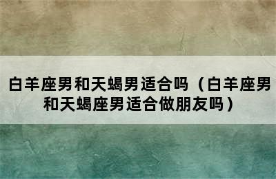 白羊座男和天蝎男适合吗（白羊座男和天蝎座男适合做朋友吗）