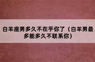 白羊座男多久不在乎你了（白羊男最多能多久不联系你）