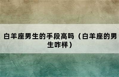 白羊座男生的手段高吗（白羊座的男生咋样）