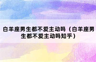 白羊座男生都不爱主动吗（白羊座男生都不爱主动吗知乎）