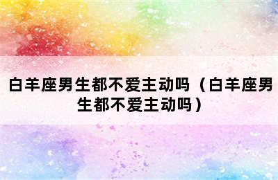 白羊座男生都不爱主动吗（白羊座男生都不爱主动吗）