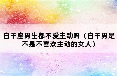 白羊座男生都不爱主动吗（白羊男是不是不喜欢主动的女人）