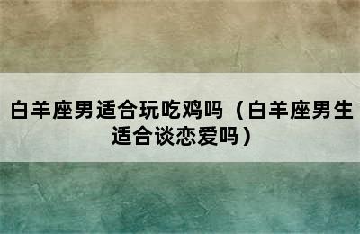 白羊座男适合玩吃鸡吗（白羊座男生适合谈恋爱吗）