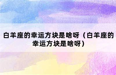 白羊座的幸运方块是啥呀（白羊座的幸运方块是啥呀）