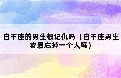 白羊座的男生很记仇吗（白羊座男生容易忘掉一个人吗）