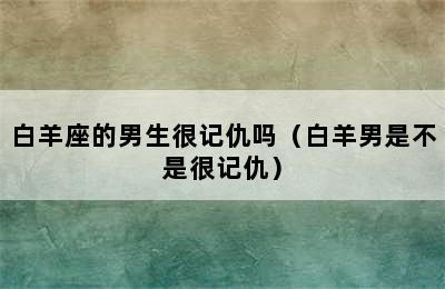 白羊座的男生很记仇吗（白羊男是不是很记仇）