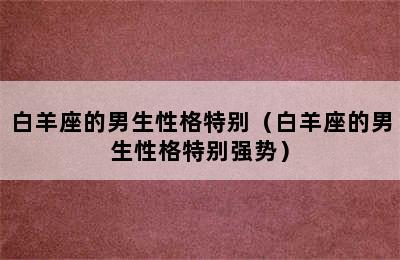 白羊座的男生性格特别（白羊座的男生性格特别强势）