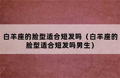 白羊座的脸型适合短发吗（白羊座的脸型适合短发吗男生）