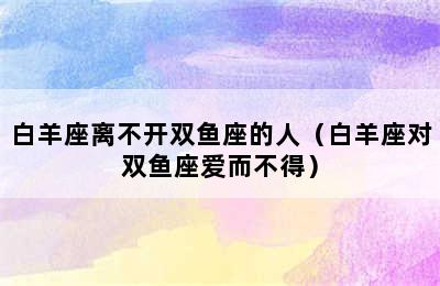 白羊座离不开双鱼座的人（白羊座对双鱼座爱而不得）