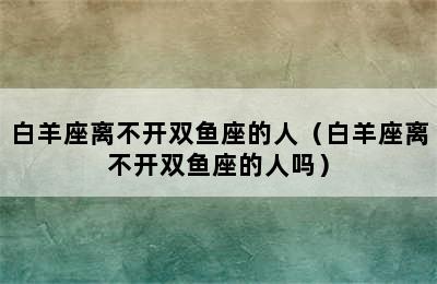 白羊座离不开双鱼座的人（白羊座离不开双鱼座的人吗）