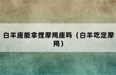 白羊座能拿捏摩羯座吗（白羊吃定摩羯）