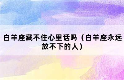 白羊座藏不住心里话吗（白羊座永远放不下的人）