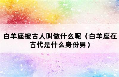 白羊座被古人叫做什么呢（白羊座在古代是什么身份男）