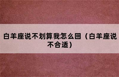 白羊座说不划算我怎么回（白羊座说不合适）