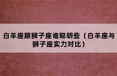 白羊座跟狮子座谁聪明些（白羊座与狮子座实力对比）