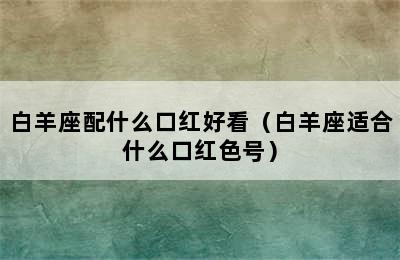 白羊座配什么口红好看（白羊座适合什么口红色号）