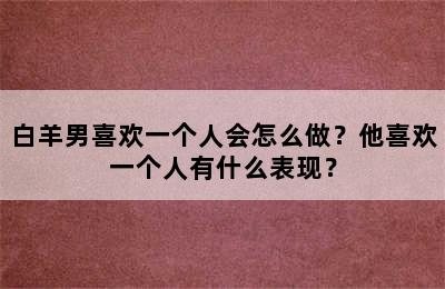 白羊男喜欢一个人会怎么做？他喜欢一个人有什么表现？