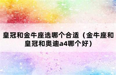 皇冠和金牛座选哪个合适（金牛座和皇冠和奥迪a4哪个好）