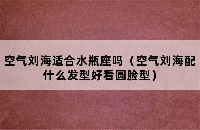 空气刘海适合水瓶座吗（空气刘海配什么发型好看圆脸型）