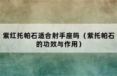 紫红托帕石适合射手座吗（紫托帕石的功效与作用）