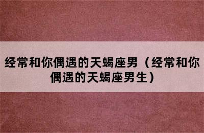 经常和你偶遇的天蝎座男（经常和你偶遇的天蝎座男生）