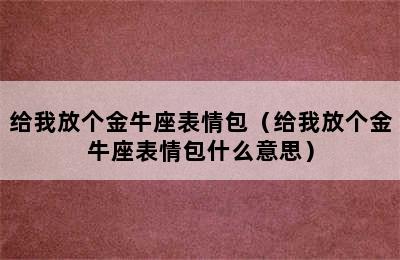 给我放个金牛座表情包（给我放个金牛座表情包什么意思）