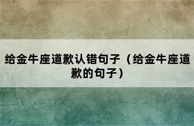 给金牛座道歉认错句子（给金牛座道歉的句子）