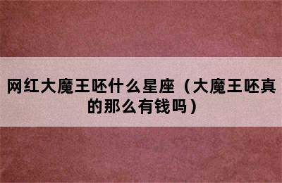 网红大魔王呸什么星座（大魔王呸真的那么有钱吗）