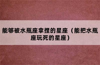 能够被水瓶座拿捏的星座（能把水瓶座玩死的星座）