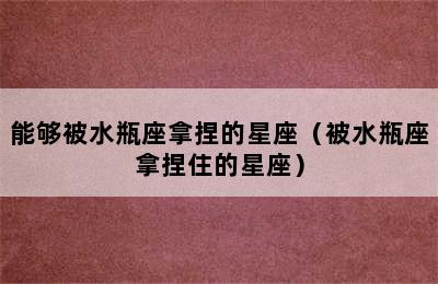 能够被水瓶座拿捏的星座（被水瓶座拿捏住的星座）