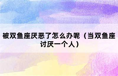 被双鱼座厌恶了怎么办呢（当双鱼座讨厌一个人）