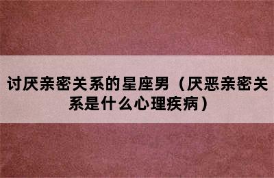 讨厌亲密关系的星座男（厌恶亲密关系是什么心理疾病）