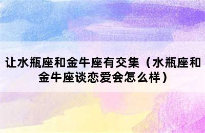 让水瓶座和金牛座有交集（水瓶座和金牛座谈恋爱会怎么样）