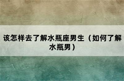 该怎样去了解水瓶座男生（如何了解水瓶男）