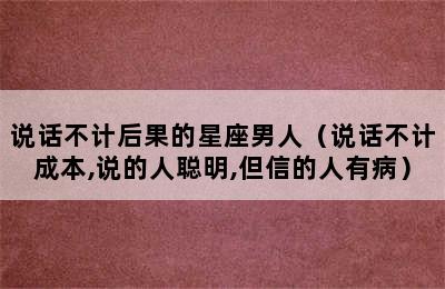 说话不计后果的星座男人（说话不计成本,说的人聪明,但信的人有病）