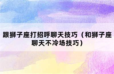 跟狮子座打招呼聊天技巧（和狮子座聊天不冷场技巧）