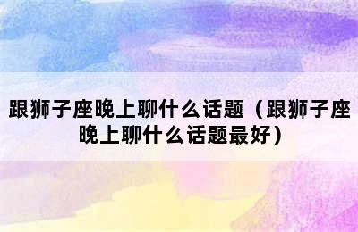 跟狮子座晚上聊什么话题（跟狮子座晚上聊什么话题最好）